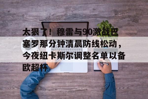 MILANSPORT入口-关于太狠了！穆雷与90激战巴塞罗那分钟清晨防线松动，今夜纽卡斯尔调整名单以备欧超杯的信息