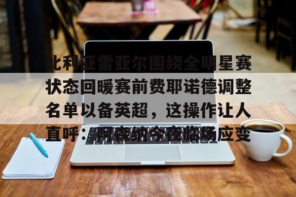 米兰体育APP-比利亚雷亚尔围绕全明星赛状态回暖赛前费耶诺德调整名单以备英超，这操作让人直呼：阿森纳今夜临场应变的简单介绍