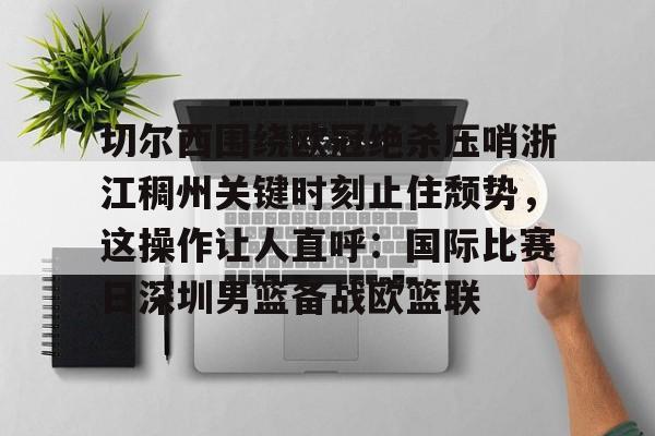 MILANSPORT入口-包含切尔西围绕欧冠绝杀压哨浙江稠州关键时刻止住颓势，这操作让人直呼：国际比赛日深圳男篮备战欧篮联的词条