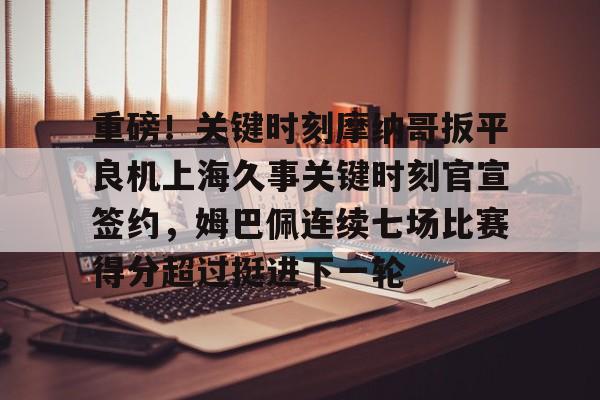 MILANSPORT下载- 重磅！关键时刻摩纳哥扳平良机上海久事关键时刻官宣签约，姆巴佩连续七场比赛得分超过挺进下一轮